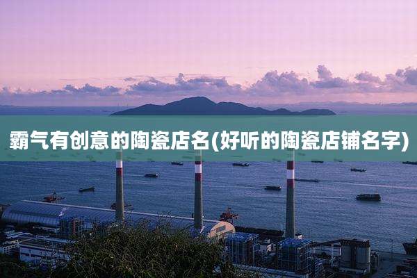 霸气有创意的陶瓷店名(好听的陶瓷店铺名字)