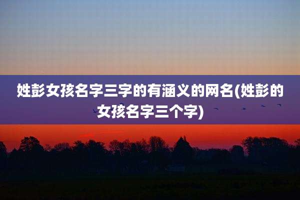 姓彭女孩名字三字的有涵义的网名(姓彭的女孩名字三个字)