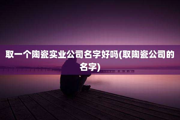 取一个陶瓷实业公司名字好吗(取陶瓷公司的名字)