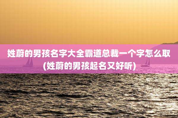 姓蔚的男孩名字大全霸道总裁一个字怎么取(姓蔚的男孩起名又好听)