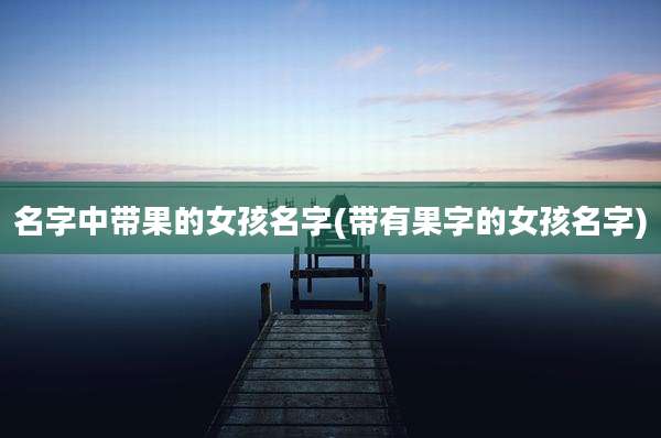 名字中带果的女孩名字(带有果字的女孩名字)