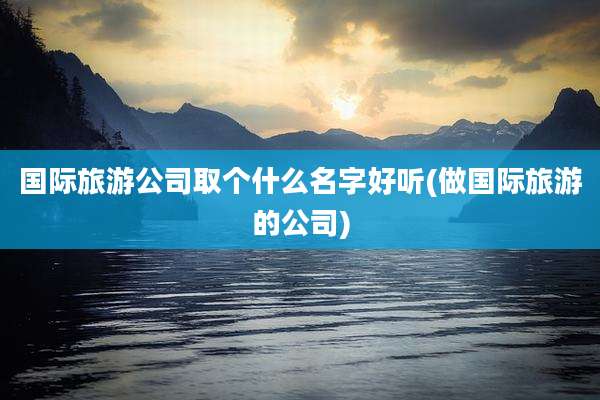 国际旅游公司取个什么名字好听(做国际旅游的公司)