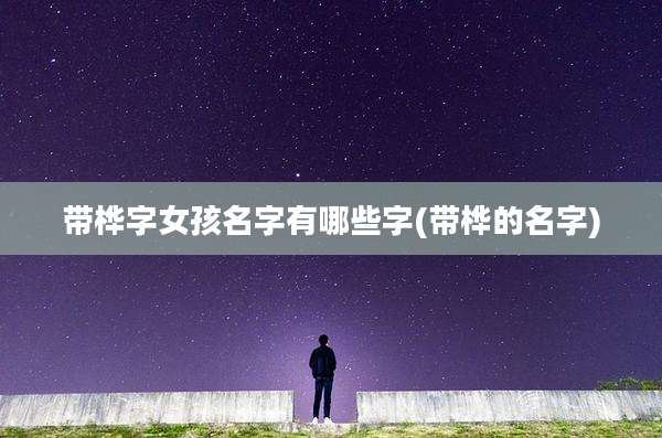 带桦字女孩名字有哪些字(带桦的名字)