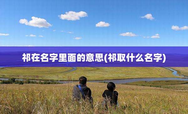 祁在名字里面的意思(祁取什么名字)