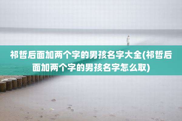 祁哲后面加两个字的男孩名字大全(祁哲后面加两个字的男孩名字怎么取)