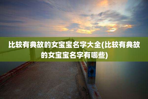 比较有典故的女宝宝名字大全(比较有典故的女宝宝名字有哪些)