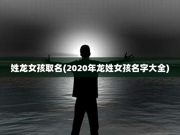 姓龙女孩取名(2020年龙姓女孩名字大全)