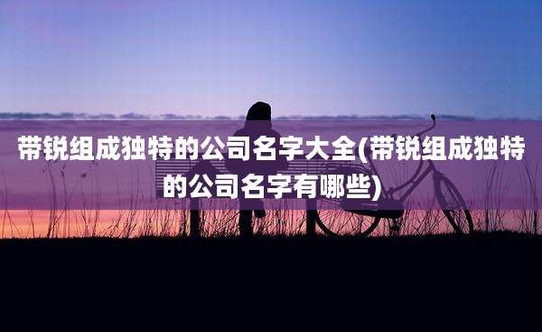 带锐组成独特的公司名字大全(带锐组成独特的公司名字有哪些)
