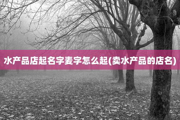 水产品店起名字麦字怎么起(卖水产品的店名)