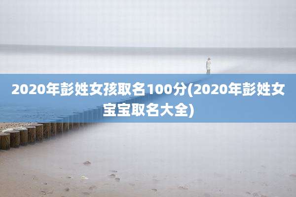 2020年彭姓女孩取名100分(2020年彭姓女宝宝取名大全)
