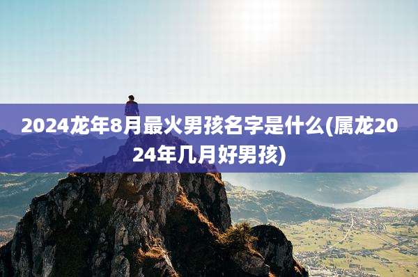 2024龙年8月最火男孩名字是什么(属龙2024年几月好男孩)