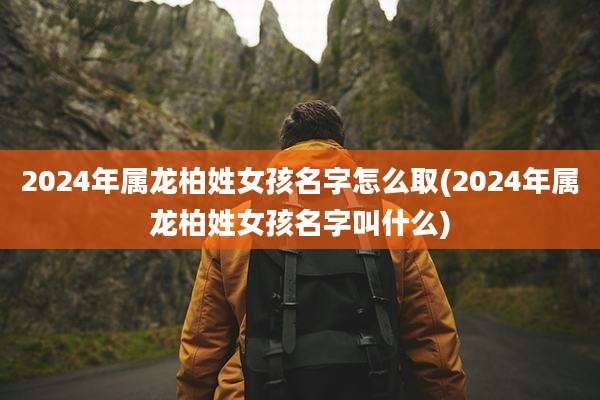 2024年属龙柏姓女孩名字怎么取(2024年属龙柏姓女孩名字叫什么)