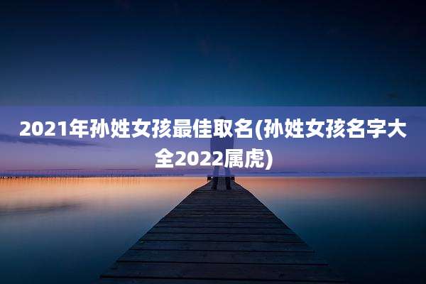 2021年孙姓女孩最佳取名(孙姓女孩名字大全2022属虎)