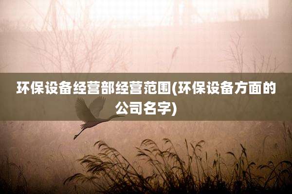 环保设备经营部经营范围(环保设备方面的公司名字)