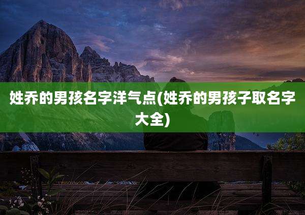 姓乔的男孩名字洋气点(姓乔的男孩子取名字大全)