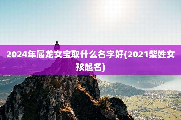 2024年属龙女宝取什么名字好(2021柴姓女孩起名)