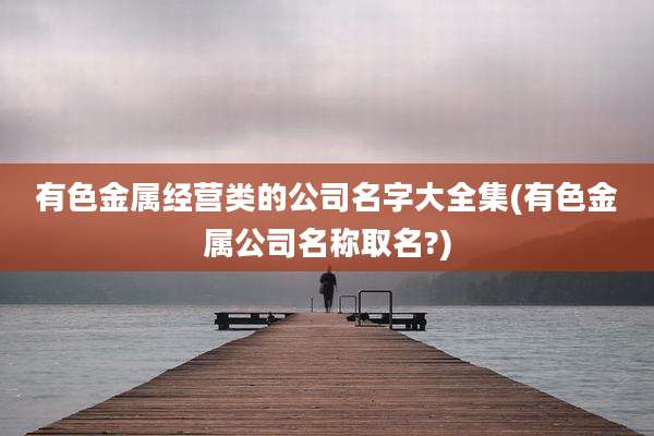 有色金属经营类的公司名字大全集(有色金属公司名称取名?)