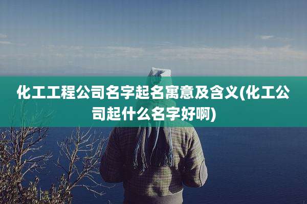 化工工程公司名字起名寓意及含义(化工公司起什么名字好啊)