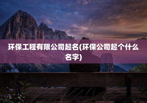 环保工程有限公司起名(环保公司起个什么名字)