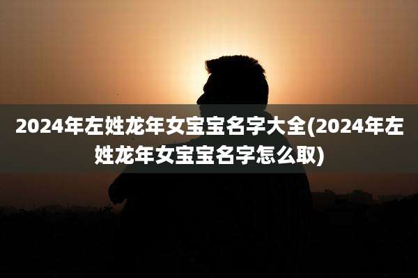 2024年左姓龙年女宝宝名字大全(2024年左姓龙年女宝宝名字怎么取)