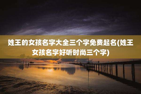 姓王的女孩名字大全三个字免费起名(姓王女孩名字好听时尚三个字)