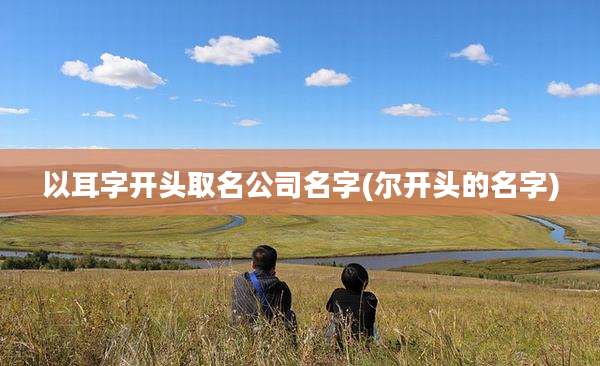 以耳字开头取名公司名字(尔开头的名字)