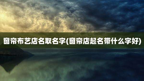 窗帘布艺店名取名字(窗帘店起名带什么字好)