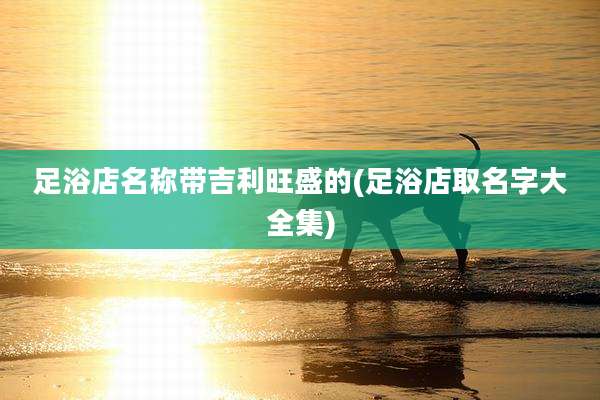 足浴店名称带吉利旺盛的(足浴店取名字大全集)