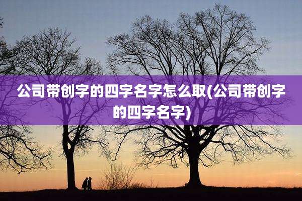 公司带创字的四字名字怎么取(公司带创字的四字名字)