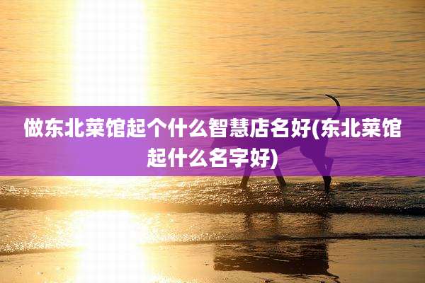 做东北菜馆起个什么智慧店名好(东北菜馆起什么名字好)