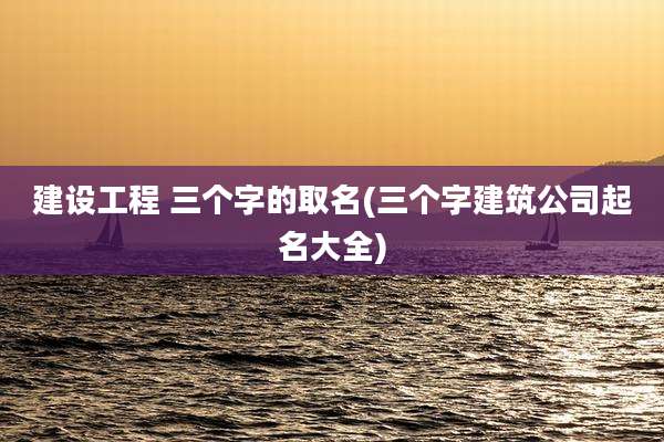 建设工程 三个字的取名(三个字建筑公司起名大全)