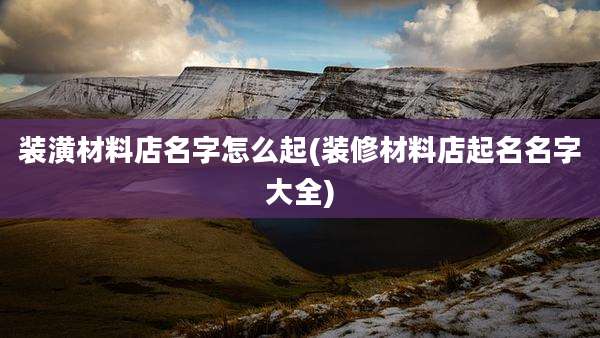 装潢材料店名字怎么起(装修材料店起名名字大全)