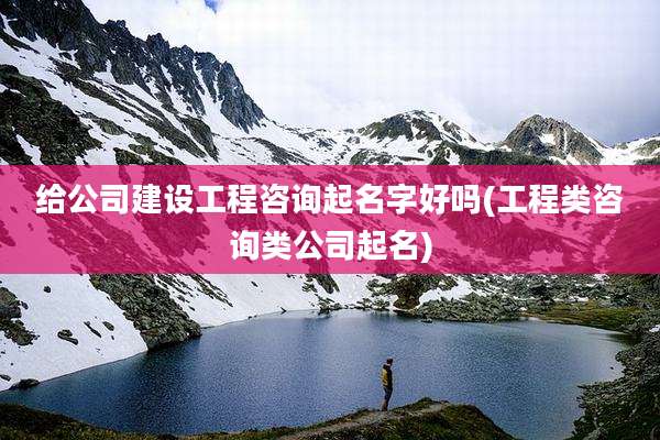 给公司建设工程咨询起名字好吗(工程类咨询类公司起名)
