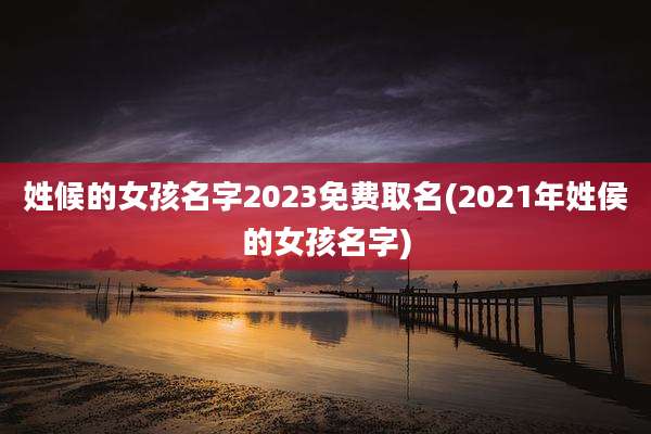 姓候的女孩名字2023免费取名(2021年姓侯的女孩名字)