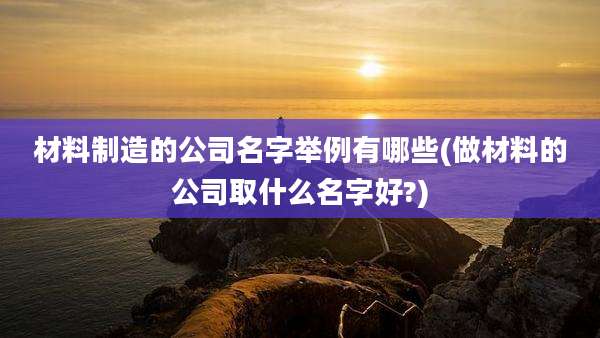 材料制造的公司名字举例有哪些(做材料的公司取什么名字好?)