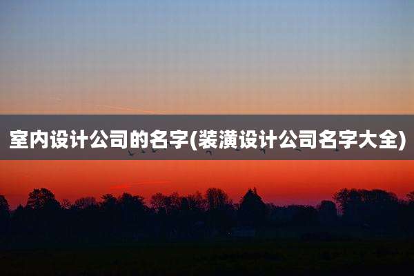 室内设计公司的名字(装潢设计公司名字大全)