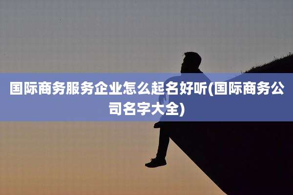国际商务服务企业怎么起名好听(国际商务公司名字大全)