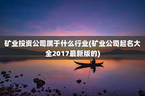 矿业投资公司属于什么行业(矿业公司起名大全2017最新版的)