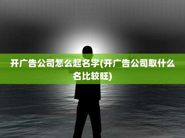 开广告公司怎么起名字(开广告公司取什么名比较旺)