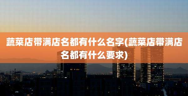 蔬菜店带满店名都有什么名字(蔬菜店带满店名都有什么要求)
