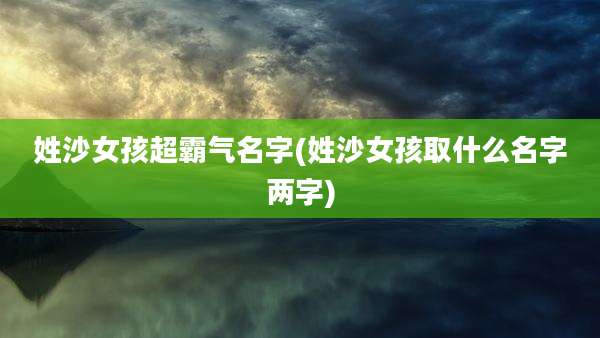 姓沙女孩超霸气名字(姓沙女孩取什么名字两字)