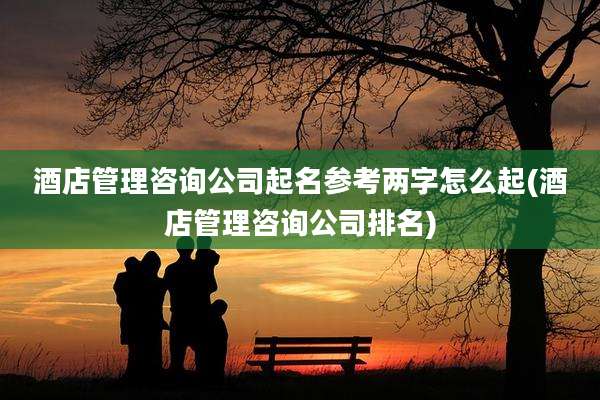 酒店管理咨询公司起名参考两字怎么起(酒店管理咨询公司排名)
