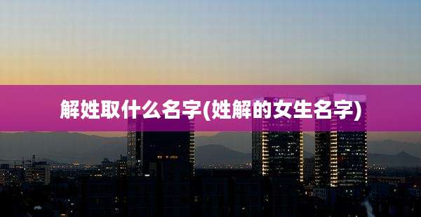 解姓取什么名字(姓解的女生名字)