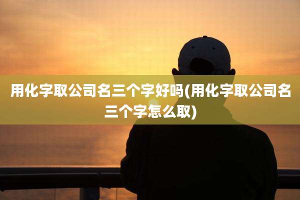 用化字取公司名三个字好吗(用化字取公司名三个字怎么取)