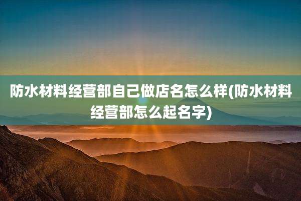 防水材料经营部自己做店名怎么样(防水材料经营部怎么起名字)
