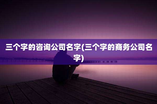 三个字的咨询公司名字(三个字的商务公司名字)