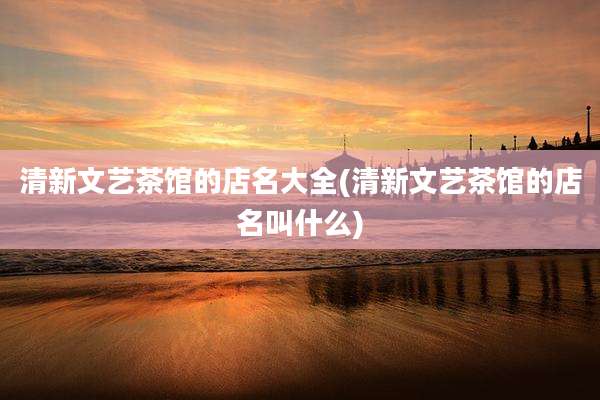 清新文艺茶馆的店名大全(清新文艺茶馆的店名叫什么)