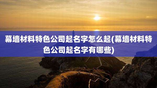 幕墙材料特色公司起名字怎么起(幕墙材料特色公司起名字有哪些)