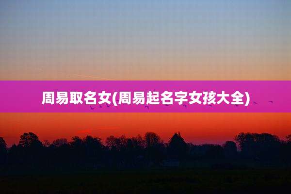 周易取名女(周易起名字女孩大全)