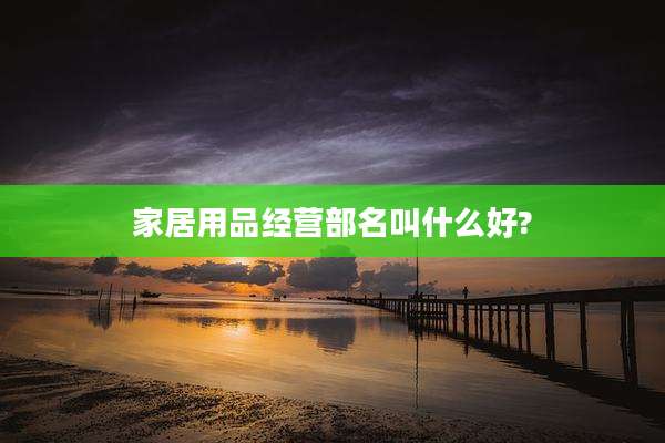 家居用品经营部名叫什么好?